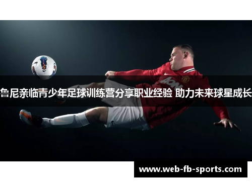 鲁尼亲临青少年足球训练营分享职业经验 助力未来球星成长